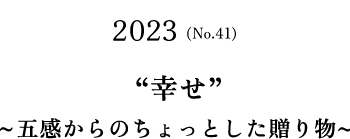 No.41(2023) ”幸せ”～五感からのちょっとした贈り物～